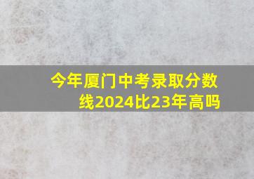 今年厦门中考录取分数线2024比23年高吗