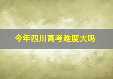 今年四川高考难度大吗