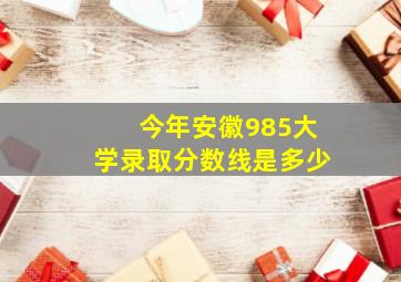 今年安徽985大学录取分数线是多少