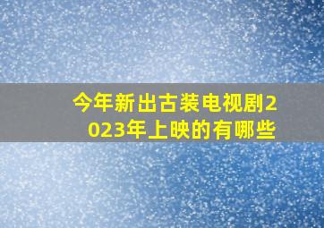 今年新出古装电视剧2023年上映的有哪些