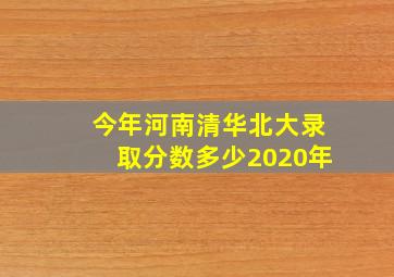 今年河南清华北大录取分数多少2020年