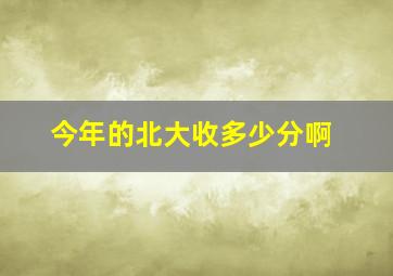 今年的北大收多少分啊