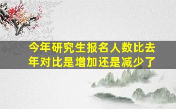 今年研究生报名人数比去年对比是增加还是减少了