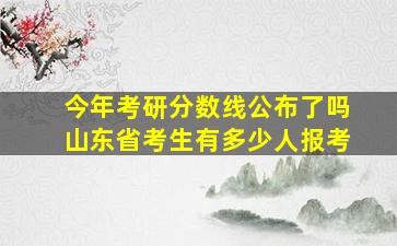 今年考研分数线公布了吗山东省考生有多少人报考