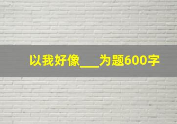 以我好像___为题600字