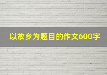 以故乡为题目的作文600字