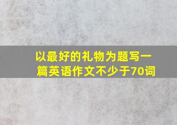 以最好的礼物为题写一篇英语作文不少于70词