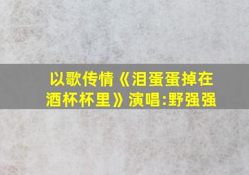 以歌传情《泪蛋蛋掉在酒杯杯里》演唱:野强强