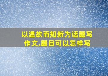 以温故而知新为话题写作文,题目可以怎样写