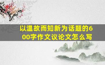 以温故而知新为话题的600字作文议论文怎么写