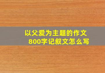 以父爱为主题的作文800字记叙文怎么写