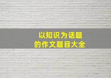 以知识为话题的作文题目大全