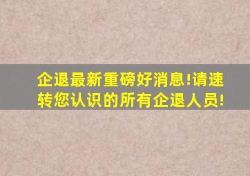 企退最新重磅好消息!请速转您认识的所有企退人员!