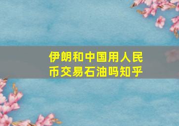 伊朗和中国用人民币交易石油吗知乎