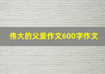 伟大的父爱作文600字作文