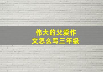 伟大的父爱作文怎么写三年级