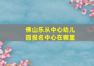 佛山乐从中心幼儿园报名中心在哪里