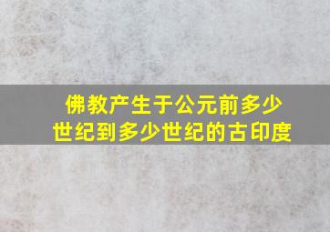 佛教产生于公元前多少世纪到多少世纪的古印度