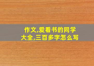 作文,爱看书的同学大全,三百多字怎么写