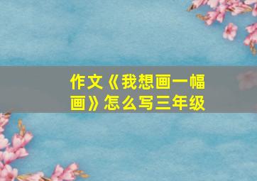 作文《我想画一幅画》怎么写三年级