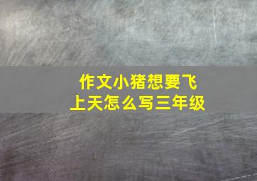 作文小猪想要飞上天怎么写三年级