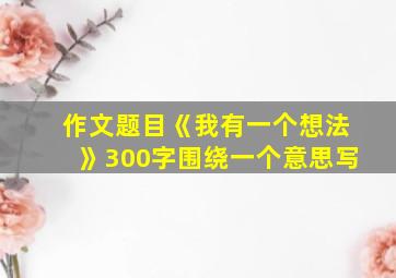 作文题目《我有一个想法》300字围绕一个意思写