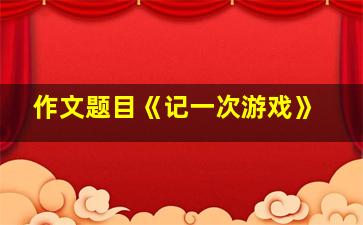 作文题目《记一次游戏》