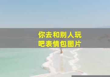 你去和别人玩吧表情包图片