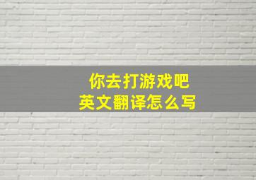 你去打游戏吧英文翻译怎么写