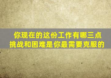 你现在的这份工作有哪三点挑战和困难是你最需要克服的