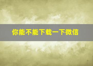 你能不能下载一下微信