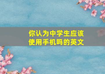 你认为中学生应该使用手机吗的英文