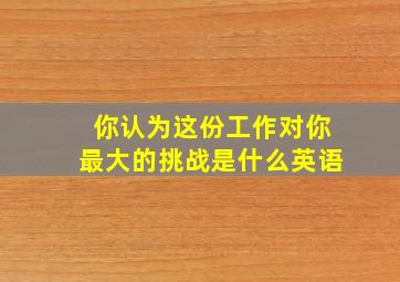 你认为这份工作对你最大的挑战是什么英语