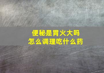 便秘是胃火大吗怎么调理吃什么药