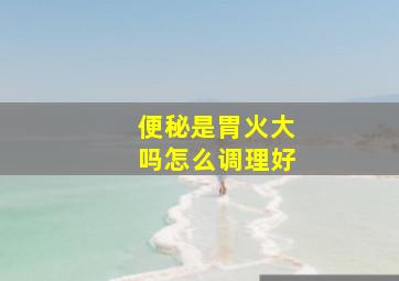 便秘是胃火大吗怎么调理好