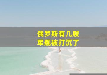 俄罗斯有几艘军舰被打沉了