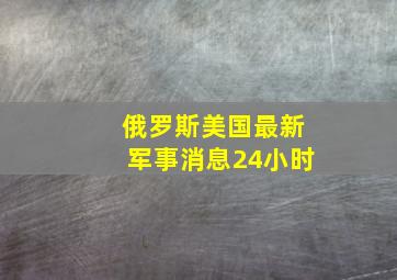 俄罗斯美国最新军事消息24小时