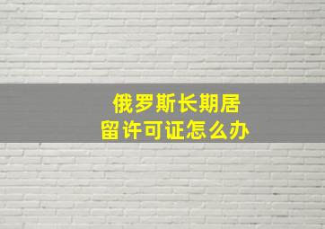 俄罗斯长期居留许可证怎么办