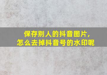 保存别人的抖音图片,怎么去掉抖音号的水印呢