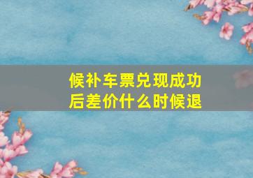 候补车票兑现成功后差价什么时候退