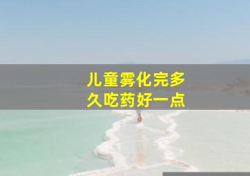 儿童雾化完多久吃药好一点