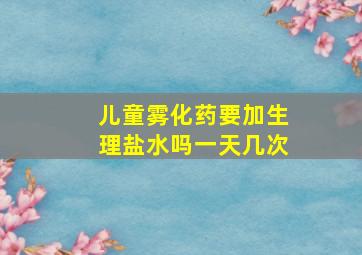 儿童雾化药要加生理盐水吗一天几次