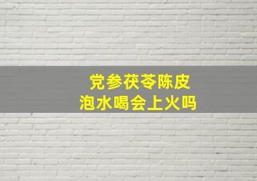 党参茯苓陈皮泡水喝会上火吗