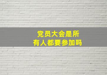 党员大会是所有人都要参加吗