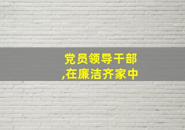 党员领导干部,在廉洁齐家中