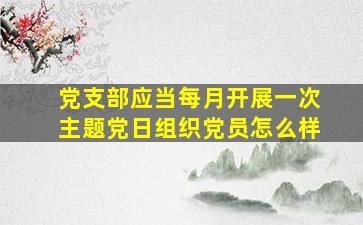 党支部应当每月开展一次主题党日组织党员怎么样