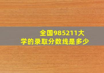 全国985211大学的录取分数线是多少