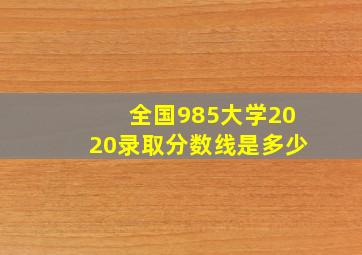 全国985大学2020录取分数线是多少