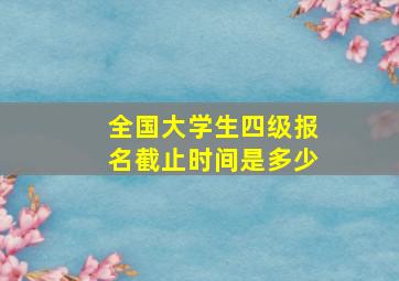 全国大学生四级报名截止时间是多少