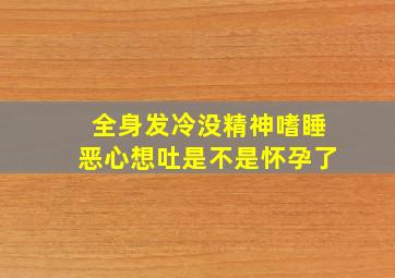 全身发冷没精神嗜睡恶心想吐是不是怀孕了